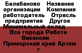 Балабаново › Название организации ­ Компания-работодатель › Отрасль предприятия ­ Другое › Минимальный оклад ­ 1 - Все города Работа » Вакансии   . Приморский край,Артем г.